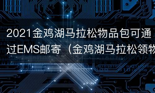2021金鸡湖马拉松物品包可通过EMS邮寄（金鸡湖马拉松领物）