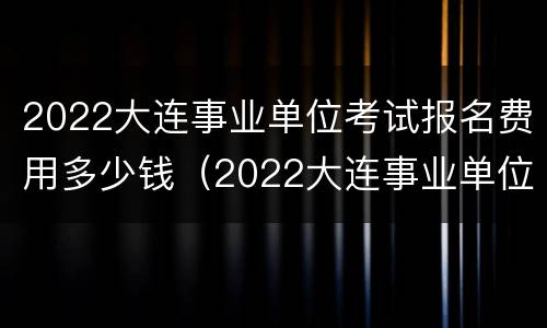 2022大连事业单位考试报名费用多少钱（2022大连事业单位考试报名费用多少钱啊）
