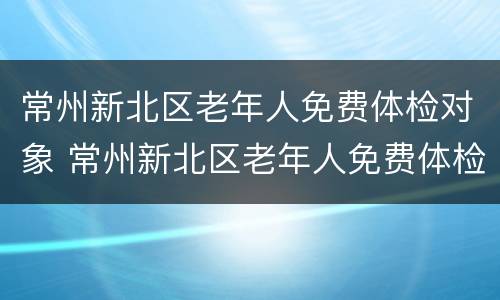常州新北区老年人免费体检对象 常州新北区老年人免费体检对象是什么