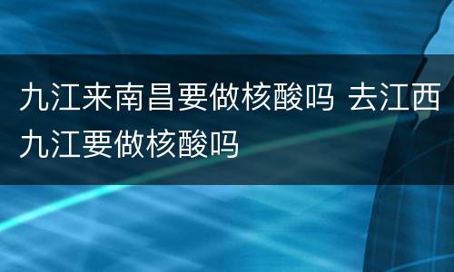 九江来南昌要做核酸吗 去江西九江要做核酸吗