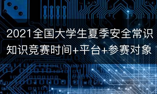 2021全国大学生夏季安全常识知识竞赛时间+平台+参赛对象