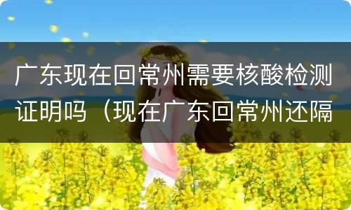 广东现在回常州需要核酸检测证明吗（现在广东回常州还隔离吗）