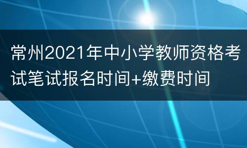 常州2021年中小学教师资格考试笔试报名时间+缴费时间