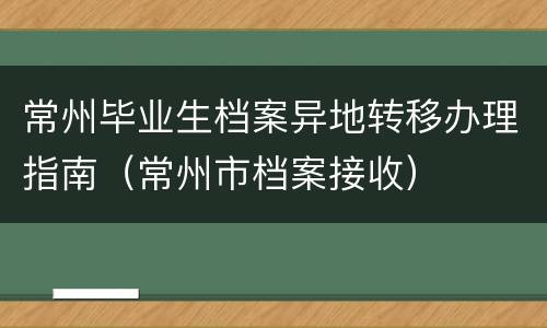 常州毕业生档案异地转移办理指南（常州市档案接收）