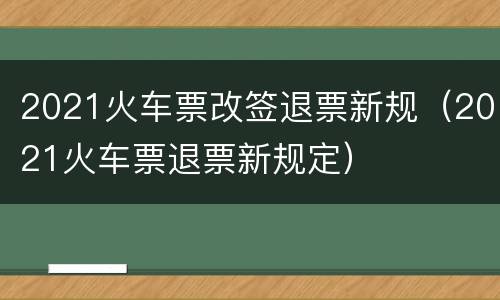2021火车票改签退票新规（2021火车票退票新规定）