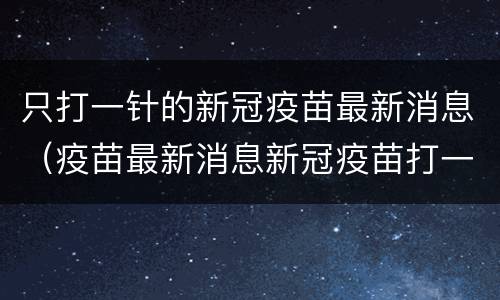 只打一针的新冠疫苗最新消息（疫苗最新消息新冠疫苗打一针）