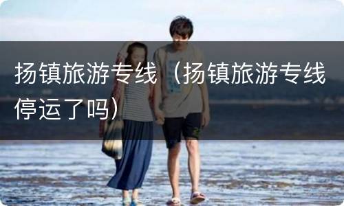 扬镇旅游专线（扬镇旅游专线停运了吗）