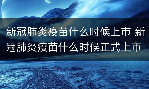 新冠肺炎疫苗什么时候上市 新冠肺炎疫苗什么时候正式上市