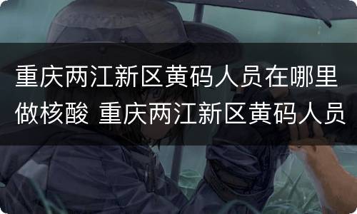 重庆两江新区黄码人员在哪里做核酸 重庆两江新区黄码人员在哪里做核酸检测