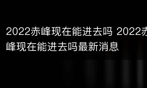2022赤峰现在能进去吗 2022赤峰现在能进去吗最新消息