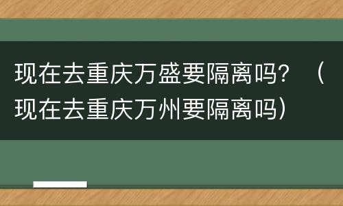 现在去重庆万盛要隔离吗？（现在去重庆万州要隔离吗）
