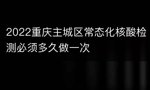 2022重庆主城区常态化核酸检测必须多久做一次