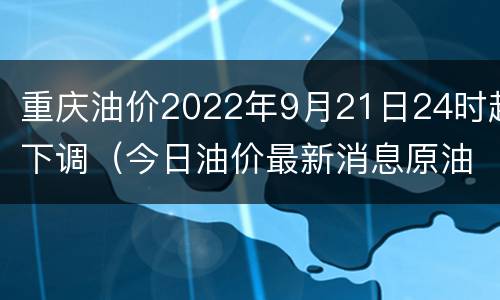 重庆油价2022年9月21日24时起下调（今日油价最新消息原油重庆油价）