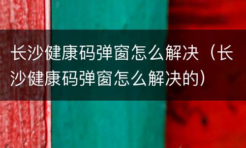 长沙健康码弹窗怎么解决（长沙健康码弹窗怎么解决的）