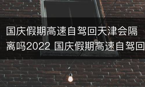 国庆假期高速自驾回天津会隔离吗2022 国庆假期高速自驾回天津会隔离吗2022年