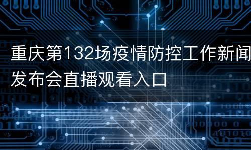 重庆第132场疫情防控工作新闻发布会直播观看入口