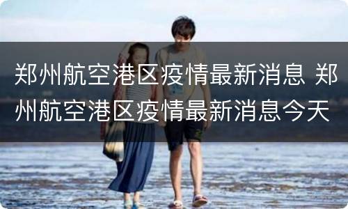 郑州航空港区疫情最新消息 郑州航空港区疫情最新消息今天封城了