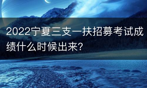 2022宁夏三支一扶招募考试成绩什么时候出来？
