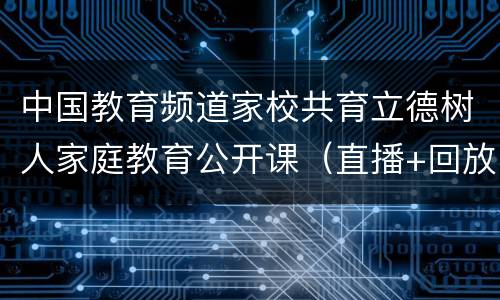 中国教育频道家校共育立德树人家庭教育公开课（直播+回放）