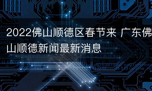 2022佛山顺德区春节来 广东佛山顺德新闻最新消息