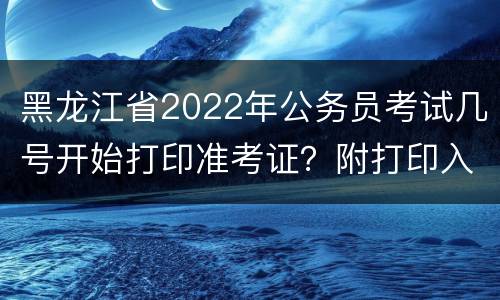 黑龙江省2022年公务员考试几号开始打印准考证？附打印入口