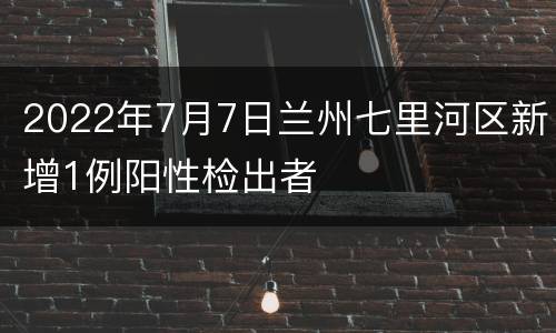 2022年7月7日兰州七里河区新增1例阳性检出者