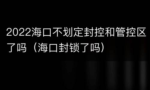 2022海口不划定封控和管控区了吗（海口封锁了吗）
