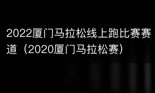 2022厦门马拉松线上跑比赛赛道（2020厦门马拉松赛）