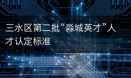 三水区第二批“淼城英才”人才认定标准
