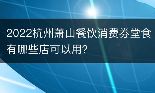 2022杭州萧山餐饮消费券堂食有哪些店可以用？