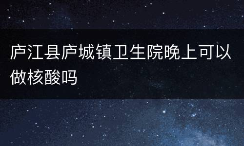 庐江县庐城镇卫生院晚上可以做核酸吗