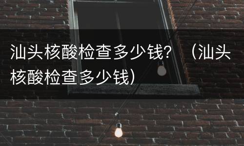汕头核酸检查多少钱？（汕头核酸检查多少钱）