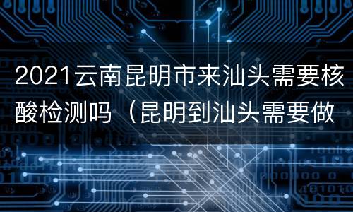 2021云南昆明市来汕头需要核酸检测吗（昆明到汕头需要做核酸吗）