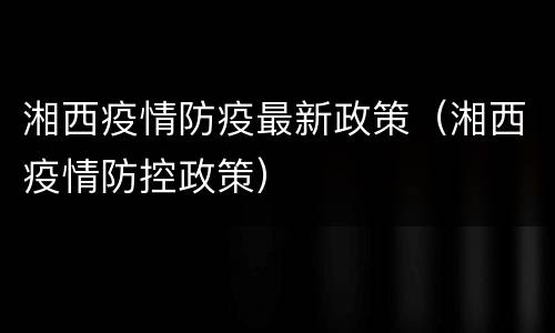 湘西疫情防疫最新政策（湘西疫情防控政策）