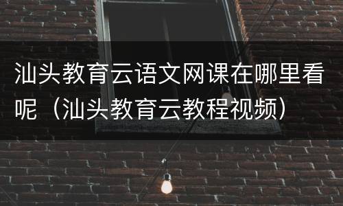 汕头教育云语文网课在哪里看呢（汕头教育云教程视频）