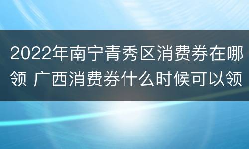 2022年南宁青秀区消费券在哪领 广西消费券什么时候可以领
