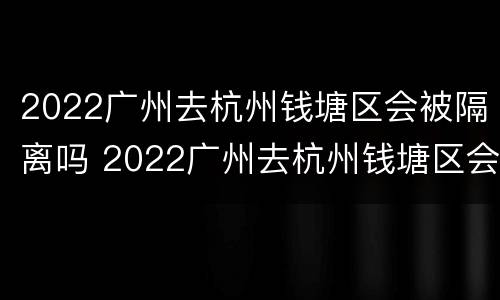 2022广州去杭州钱塘区会被隔离吗 2022广州去杭州钱塘区会被隔离吗现在