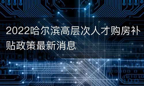 2022哈尔滨高层次人才购房补贴政策最新消息