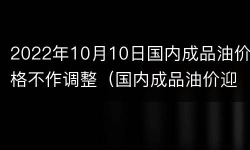 2022年10月10日国内成品油价格不作调整（国内成品油价迎年内第11次不作调整）
