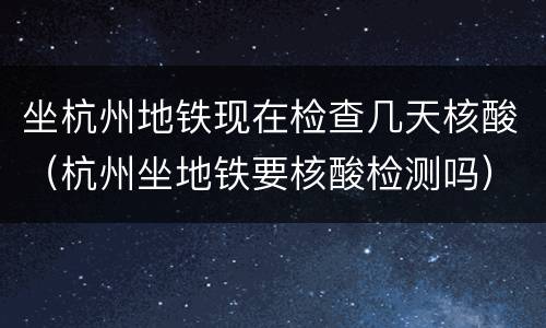 坐杭州地铁现在检查几天核酸（杭州坐地铁要核酸检测吗）