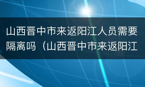 山西晋中市来返阳江人员需要隔离吗（山西晋中市来返阳江人员需要隔离吗现在）