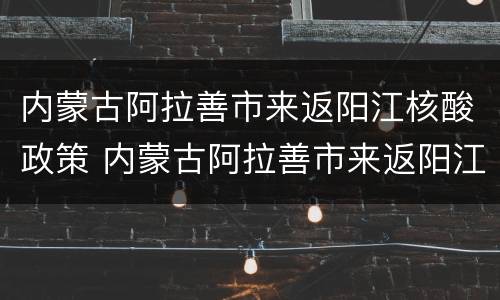 内蒙古阿拉善市来返阳江核酸政策 内蒙古阿拉善市来返阳江核酸政策是什么