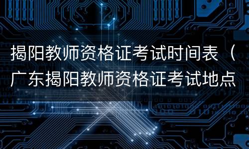 揭阳教师资格证考试时间表（广东揭阳教师资格证考试地点）