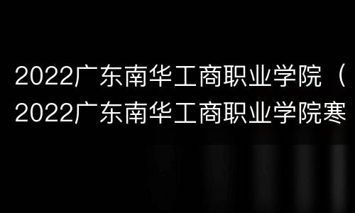 2022广东南华工商职业学院（2022广东南华工商职业学院寒假）
