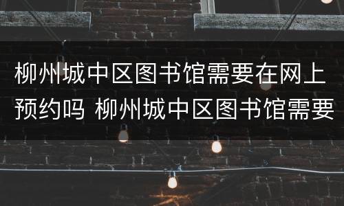 柳州城中区图书馆需要在网上预约吗 柳州城中区图书馆需要在网上预约吗多少钱