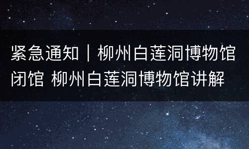 紧急通知｜柳州白莲洞博物馆闭馆 柳州白莲洞博物馆讲解