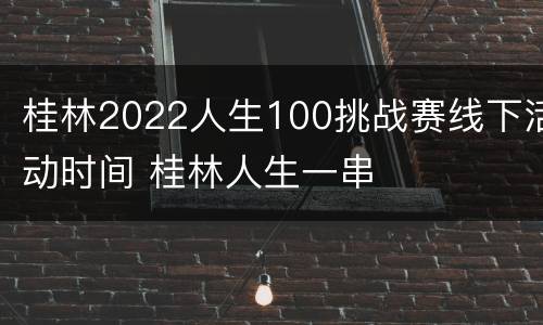 桂林2022人生100挑战赛线下活动时间 桂林人生一串