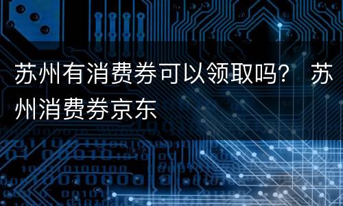 苏州有消费券可以领取吗？ 苏州消费券京东