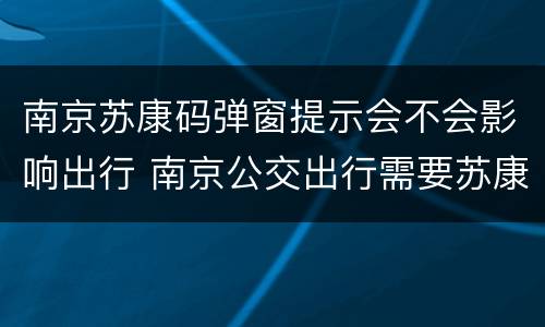 南京苏康码弹窗提示会不会影响出行 南京公交出行需要苏康码