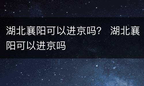 湖北襄阳可以进京吗？ 湖北襄阳可以进京吗